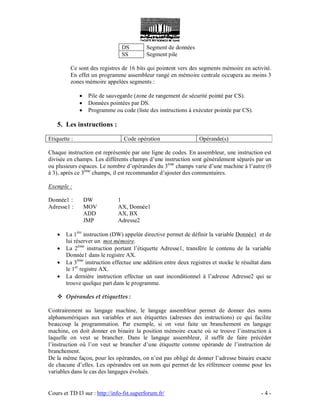 Cours et TD I3 sur : http://info-fst.superforum.fr/ - 4 -
DS Segment de données
SS Segment pile
Ce sont des registres de 16 bits qui pointent vers des segments mémoire en activité.
En effet un programme assembleur rangé en mémoire centrale occupera au moins 3
zones mémoire appelées segments :
 Pile de sauvegarde (zone de rangement de sécurité pointé par CS).
 Données pointées par DS.
 Programme ou code (liste des instructions à exécuter pointée par CS).
5. Les instructions :
Etiquette : Code opération Opérande(s)
Chaque instruction est représentée par une ligne de codes. En assembleur, une instruction est
divisée en champs. Les différents champs d’une instruction sont généralement séparés par un
ou plusieurs espaces. Le nombre d’opérandes du 3ème
champs varie d’une machine à l’autre (0
à 3), après ce 3ème
champs, il est recommander d’ajouter des commentaires.
Exemple :
Donnée1 : DW 1
Adresse1 : MOV AX, Donnée1
ADD AX, BX
JMP Adresse2
 La 1ère
instruction (DW) appelée directive permet de définir la variable Donnée1 et de
lui réserver un mot mémoire.
 La 2ème
instruction portant l’étiquette Adresse1, transfère le contenu de la variable
Donnée1 dans le registre AX.
 La 3ème
instruction effectue une addition entre deux registres et stocke le résultat dans
le 1er
registre AX.
 La dernière instruction effectue un saut inconditionnel à l’adresse Adresse2 qui se
trouve quelque part dans le programme.
 Opérandes et étiquettes :
Contrairement au langage machine, le langage assembleur permet de donner des noms
alphanumériques aux variables et aux étiquettes (adresses des instructions) ce qui facilite
beaucoup la programmation. Par exemple, si on veut faite un branchement en langage
machine, on doit donner en binaire la position mémoire exacte où se trouve l’instruction à
laquelle on veut se brancher. Dans le langage assembleur, il suffit de faire précéder
l’instruction où l’on veut se brancher d’une étiquette comme opérande de l’instruction de
branchement.
De la même façon, pour les opérandes, on n’est pas obligé de donner l’adresse binaire exacte
de chacune d’elles. Les opérandes ont un nom qui permet de les référencer comme pour les
variables dans le cas des langages évolués.
 