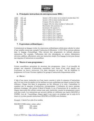 Cours et TD I3 sur : http://info-fst.superforum.fr/ - 5 -
6. Principales instructions du microprocesseur 8086 :
ADD AX, val Ajouter à AX la valeur val et stocker le résultat dans AX.
ADD AX, adr Ajouter à AX la valeur stockée dans adr.
CMP AX, val Compare AX et la valeur val.
CMP AX, adr Compare AX et la valeur stockée à l’adresse adr.
DEC AX Décrémente AX (soustraire 1).
INC AX Incrémente AX (ajouter 1).
JA Adr Saut à l’adresse adr si CF=0.
JB adr Saut à l’adresse adr si CF=1.
JE Adr Saut à l’adresse adr si égalité.
JG Adr Saut à l’adresse adr si supérieur.
JLE Adr Saut à l’adresse adr si inférieur.
JNE Adr Saut à l’adresse adr si non égalité.
7. Expressions arithmétiques :
Contrairement au langage évolué, les expressions arithmétiques utilisés pour calculer la valeur
d’une variable comme par exemple l’instruction d’affectation : A=B+C/D ne sont pas admises
dans le langage d’assemblage. Elles doivent être programmés en utilisant plusieurs
instructions. Par exemple, l’affectation doit être décomposée en actions élémentaires
(division, addition, affectation), ainsi une instruction simple d’un langage évolué peut donner
une séquence d’instructions en assembleur.
8. Macro et sous-programme :
Certain assembleurs permettent de structurer des programmes. Ainsi, il est possible de
grouper une séquence d’instructions assembleur sous forme d’une unité appelé sous
programme ou macro instruction. Ces deux structures ont pour but de modéliser le
programme et d’éviter l’écriture répétée d’un groupe d’instructions fréquemment utilisé.
a) Macro :
L’idée d’une macro instruction ou d’une macro consiste à isoler la séquence d’instructions
que l’on veut éviter de répéter et à lui attribuer un nom symbolique par lequel on peut lui faire
référence. Chaque fois dans le programme on fait référence à ce nom, l’assembleur le
remplace par la séquence d’instructions correspondante. L’utilisation de macro présente
plusieurs avantages, elle permet d’abord d’étendre le jeu d’instructions de la machine car
chaque macro peut être utilisée comme toute autre instruction, ensuite les programmes source
sont plus courts. Les instructions qui servent à définir et à délimiter une macro (MACRO et
ENDM). Lors de l’assemblage, chaque appel à une macro est remplacé par le corps de la
macro et ces deux pseudo-instructions (MACRO et ENDM) sont éliminées.
Exemple : Calcul d’un cube d’un nombre
MACRO CUBE(valeur, valeur_cube)
MOV AX, valeur
MOV BX, valeur
 