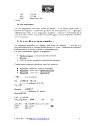 Cours et TD I3 sur : http://info-fst.superforum.fr/ - 6 -
MUL AX, BX
MUL AX, BX
MOV valeur_cube, AX
ENDM
b) Sous programme :
Les sous programmes sont définis comme les Macros, ils ont comme objet d’éviter la
répétition des séquences d’instructions que l’on veut utiliser plusieurs fois. La principale
différence entre macro et sous programme : les appels à une macro sont remplacés par le
corps de la macro pendant la traduction alors que les appels à un sous programme sont traités
lors de l’exécution.
9. Structure du programme assembleur :
Un programme assembleur est organisé sous forme de segments. Le stockage d’un
programme assembleur en mémoire centrale occupera au moins 3 zones mémoire (segments),
dont l’assembleur se chargera d’établir les adresses physiques.
Ces zones constituent les segments du programme :
 Pile de sauvegarde : zone de rangement de sécurité.
 Données.
 Code : la liste des instructions qui doivent être exécutées.
Chacune de ces zones saura pointée par un registre segments :
 Registre SS : pointe vers la pile de sauvegarde.
 Registre DS : pointe vers le segment de données.
 Registre CS : pointe vers le segment code.
TITLE nom_programme
Pile SEGMENT STACK
………….., déclaration de la pile.
Pile ENDS
Données SEGMENT
………….., déclaration des données.
Données ENDS
Code SEGMENT
nom_programme PROC FAR (1)
ASSUME CS :code, DS : données, SS : pile
MOV AX, données
MOV DS, AX
(2)
 