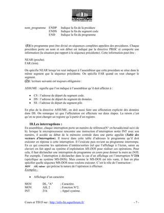Cours et TD I3 sur : http://info-fst.superforum.fr/ - 7 -
nom_programme ENDP Indique la fin de la prcédure
ENDS Indique la fin du segment code
END Indique la fin du programme
(1)Un programme peut être divisé en séquences complètes appelées des procédures. Chaque
procédure porte un nom et son début est indiqué par la directive PROC et comporte une
information (la situation par rapport à la séquence précédente). Cette information peut être :
NEAR (proche).
FAR (loin).
On spécifie NEAR lorsqu’on veut indiquer à l’assembleur que cette procédure se situe dans le
même segment que la séquence précédente. On spécifie FAR quand on veut changer le
segment.
(2)L’écriture suivante est toujours obligatoire :
ASSUME : signifie que l’on indique à l’assembleur qu’il doit affecter à :
 CS : l’adresse de départ du segment code.
 DS : l’adresse de départ du segment de données.
 SS : l’adresse de départ du segment pile.
En plus de la directive ASSUME, on doit aussi faire une affectation explicite des données
dans DS. On remarque ici que l’affectation est effectuée sur deux étapes. La raison c’est
qu’on ne peut changer un registre qu’à partir d’un registre.
10.Les interruptions :
En assembleur, chaque interruption porte un numéro de référence(N° en hexadécimal suivi de
h). lorsque le microprocesseur rencontre une instruction d’interruption notée INT avec son
numéro, il accède au début de la mémoire centrale dans une partie appelée (Table des
vecteurs d’interruption). Il trouve dans cette table d’adresses le programme qu’il doit
exécuter en réponse à cette interruption. Il l’exécute puis revient au programme interrompu.
En ce qui concerne les opérations d’entrées/sorties (tel que l’affichage à l’écran, saisie au
clavier) on fait appel au système d’exploitation MS-DOS pour réaliser ces opérations. Pour
cela, il faut déclancher une interruption du programme en cours pour donner la main au DOS.
Par exemple, l’interruption à déclancher dans le cas d’un affichage est l’interruption N°21h
(spécifique au système MS-DOS). Mais comme le MS-DOS est très vaste, il faut en plus
spécifier quelle séquence MS-DOS nous voulons exécuter. C’est le rôle de l’instruction :
MOV AH, valeur qui précise la nature de l’opération à effectuer.
Exemples :
 Affichage d’un caractère
MOV DL, "A" ; Caractère.
MOV AH, 2 ; Fonction N°2.
INT 21h ; Appel système.
 