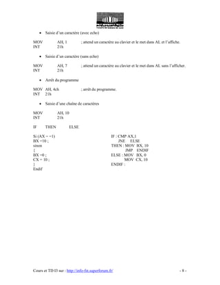Cours et TD I3 sur : http://info-fst.superforum.fr/ - 8 -
 Saisie d’un caractère (avec echo)
MOV AH, 1 ; attend un caractère au clavier et le met dans AL et l’affiche.
INT 21h
 Saisie d’un caractère (sans echo)
MOV AH, 7 ; attend un caractère au clavier et le met dans AL sans l’afficher.
INT 21h
 Arrêt du programme
MOV AH, 4ch ; arrêt du programme.
INT 21h
 Saisie d’une chaîne de caractères
MOV AH, 10
INT 21h
IF THEN ELSE
Si (AX = =1)
BX =10 ;
sinon
{
BX =0 ;
CX = 10 ;
}
Endif
IF : CMP AX,1
JNE ELSE
THEN : MOV BX, 10
JMP ENDIF
ELSE : MOV BX, 0
MOV CX, 10
ENDIF :
 
