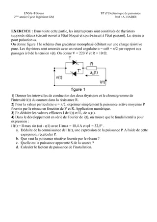 ENSA–Tétouan
2éme
année Cycle Ingénieur GM
TP d’Electronique de puissance
Prof : A. HADDI
EXERCICE : Dans toute cette partie, les interrupteurs sont constitués de thyristors
supposés idéaux (circuit ouvert à l'état bloqué et court-circuit à l'état passant). Le réseau a
pour pulsation .
On donne figure 1 le schéma d'un gradateur monophasé débitant sur une charge résistive
pure. Les thyristors sont amorcés avec un retard angulaire α = t0 = /2 par rapport aux
passages à 0 de la tension v(t). On donne V = 220 V et R = 10 .
1) Donner les intervalles de conduction des deux thyristors et le chronogramme de
l'intensité i(t) du courant dans la résistance R.
2) Pour la valeur particulière α = /2, exprimer simplement la puissance active moyenne P
fournie par le réseau en fonction de V et R. Application numérique.
3) En déduire les valeurs efficaces I de i(t) et UC de uC(t).
4) Dans le développement en série de Fourier de i(t), on trouve que le fondamental a pour
expression :
i1(t) = I1max sin (t - 1) avec I1max = 18,4 A et 1 = 32,5° .
a. Déduire de la connaissance de i1(t), une expression de la puissance P. A l'aide de cette
expression, recalculer P.
b. Que vaut la puissance réactive fournie par le réseau ?
c. Quelle est la puissance apparente S de la source ?
d. Calculer le facteur de puissance de l'installation.
 