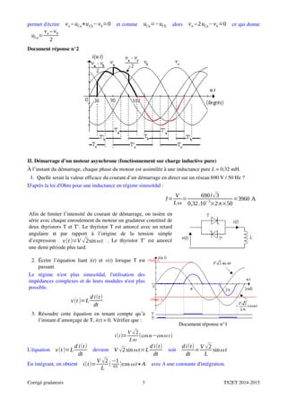 permet d'écrire  va – uCa+uCb−vb=0  et comme  uCa=−uCb  alors  va –2uCa−vb=0  ce qui donne
uCa=
va – vb
2
Document réponse n°2
II. Démarrage d’un moteur asynchrone (fonctionnement sur charge inductive pure)
À l’instant du démarrage, chaque phase du moteur est assimilée à une inductance pure L = 0,32 mH.
1.  Quelle serait la valeur efficace du courant d’un démarrage en direct sur un réseau 690 V / 50 Hz ?
D'après la loi d'Ohm pour une inductance en régime sinusoïdal :
  I=
V
Lω
=
690/√3
0,32.10
−3
×2π×50
=3960 A
Afin de limiter l’intensité du courant de démarrage, on insère en
série avec chaque enroulement du moteur un gradateur constitué de
deux thyristors T et T’. Le thyristor T est amorcé avec un retard
angulaire  α  par   rapport   à   l’origine   de   la   tension   simple
d’expression   v(t )=V √2sin ωt . Le thyristor T’ est amorcé
une demi période plus tard.
2.  Écrire l’équation liant  i(t) et  v(t) lorsque T est
passant.
Le   régime   n'est   plus   sinusoïdal,   l'utilisation   des
impédances complexes et de leurs modules n'est plus
possible.
v(t )=L
d i(t)
dt
3.  Résoudre cette équation en tenant compte qu’à
l’instant d’amorçage de T, i(t) = 0. Vérifier que :
Document réponse n°1
it=
V 2
L
cos−cost
L'équation  v(t )=L
d i(t)
dt
 devient  V √2sinωt=L
d i(t)
dt
 soit 
di(t)
dt
=
V √2
L
sinωt
En intégrant, on obtient  i(t)=
V √2
L
(
−1
ω )cos ωt+ A  avec A une constante d'intégration.
Corrigé gradateurs 3 TS2ET 2014­2015
5600 A
­3960 A
 