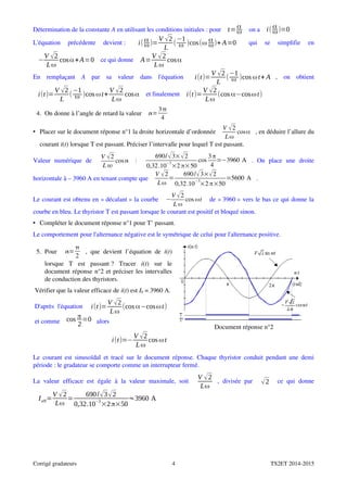 Détermination de la constante A en utilisant les conditions initiales : pour  t=α
ω  on a  i( α
ω)=0
L'équation   précédente   devient :   i( α
ω)=
V √2
L
(
−1
ω )cos(ω α
ω)+ A=0   qui   se   simplifie   en
−
V √2
Lω
cosα+A=0  ce qui donne  A=
V √2
Lω
cosα
En   remplaçant  A  par   sa   valeur   dans   l'équation   i(t)=
V √2
L
(
−1
ω )cos ωt+ A ,   on   obtient
i(t)=
V √2
L
(
−1
ω )cos ωt+
V √2
Lω
cosα  et finalement  i(t)=
V √2
Lω
(cos α−cosωt)
4.  On donne à l’angle de retard la valeur  =
3
4
• Placer sur le document réponse n°1 la droite horizontale d’ordonnée 
V √2
Lω
cosα , en déduire l’allure du
courant i(t) lorsque T est passant. Préciser l’intervalle pour lequel T est passant.
Valeur   numérique   de  
V 2
L 
cos  :  
690/√3×√2
0,32.10
−3
×2 π×50
cos
3π
4
=−3960 A .   On   place   une   droite
horizontale à – 3960 A en tenant compte que 
V √2
Lω
=
690/√3×√2
0,32.10
−3
×2 π×50
=5600 A .
Le courant est obtenu en « décalant » la courbe  −
V √2
L ω
cos ωt  de « 3960 » vers le bas ce qui donne la
courbe en bleu. Le thyristor T est passant lorsque le courant est positif et bloqué sinon.
• Compléter le document réponse n°1 pour T’ passant.
Le comportement pour l'alternance négative est le symétrique de celui pour l'alternance positive.
5.  Pour   =

2
, que devient l’équation de  i(t)
lorsque   T   est   passant ?   Tracer  i(t)   sur   le
document réponse n°2 et préciser les intervalles
de conduction des thyristors.
Vérifier que la valeur efficace de i(t) est I0 = 3960 A.
D'après l'équation   i(t)=
V √2
Lω
(cos α−cosωt)
et comme  cos π
2
=0 alors
i(t)=−
V √2
Lω
cos ωt
Document réponse n°2
Le courant est sinusoïdal et tracé sur le document réponse. Chaque thyristor conduit pendant une demi
période : le gradateur se comporte comme un interrupteur fermé.
La  valeur  efficace  est  égale  à la  valeur  maximale,  soit  
V √2
Lω
,  divisée  par   √2   ce  qui  donne
Ieff=
V √2
Lω
=
690/√3√2
0,32.10
−3
×2π×50
≈3960 A
Corrigé gradateurs 4 TS2ET 2014­2015
 