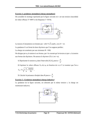 TD4 : Les convertisseurs AC/AC
T.D d’électronique de puissance Page: 44 Proposé par Mr.: SOYED-Abdessami
Exercice 1: gradateur monophasé (charge monophasé)
On considère le montage représenté par la figure suivante où v est une tension sinusoïdale
de valeur efficace V=400V et de fréquence f =50 Hz.
La tension d’aimantation est donnée par : v(θ)=V 2.sin(θ) , avec  = wt.
Le gradateur G est formé de deux thyristors que l’on suppose parfaits :
La charge est constituée par une résistance R =10.
On désigne par uR la tension à ses bornes, par i le courant qui la traverse et par vT la tension
aux bornes des thyristors. On amorce le thyristor (T) à (wt =).
1. Représenter la tension uR dans l'intervalle [0,2], pour
6
π
α  ,
2. Exprimer la valeur efficace UR de uR en fonction de  et V et montrer que l'on a
R
α sin(2α)
U =V. 1- +
π 2π
,
3. Calculer la puissance dissipée dans R pour
6
π
α  .
Exercice 2 : Gradateur monophasé (charge inductive)
Le gradateur de la figure suivante, est alimenté par la même tension v, la charge est
maintenant inductive.
T
R R
u
G
v
i
T
v
T'
L
T
R
u
G
v
i
T
v
T'
 