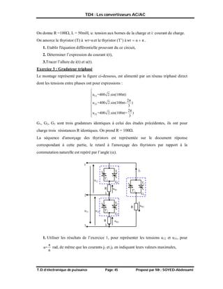 TD4 : Les convertisseurs AC/AC
T.D d’électronique de puissance Page: 45 Proposé par Mr.: SOYED-Abdessami
On donne R =100, L = 50mH, u: tension aux bornes de la charge et i: courant de charge.
On amorce le thyristor (T) à wt=αet le thyristor (T’) à π
α
wt 
 .
1. Etablir l'équation différentielle prouvant du ce circuit,
2. Déterminer l’expression du courant i(t),
3.Tracer l’allure de i(t) et u(t).
Exercice 3 : Gradateur triphasé
Le montage représenté par la figure ci-dessous, est alimenté par un réseau triphasé direct
dont les tensions entre phases ont pour expressions :
12
23
23
u =400 2.sin(100πt)
2π
u =400 2.sin(100πt- )
3
2π
u =400 2.sin(100πt+ )
3









G1, G2, G3 sont trois gradateurs identiques à celui des études précédentes, ils ont pour
charge trois résistances R identiques. On prend R = 100.
La séquence d'amorçage des thyristors est représentée sur le document réponse
correspondant à cette partie, le retard à l'amorçage des thyristors par rapport à la
commutation naturelle est repéré par l’angle ().
1. Utiliser les résultats de l’exercice 1, pour représenter les tensions u12 et u31, pour
π
α=
6
rad, de même que les courants j1 et j3 en indiquant leurs valeurs maximales,
1
G
R
1
2
j
1
T'
R
R
12
u
2
T'
3
T'
1
T
2
T
3
T
2
3
23
u
31
u
2
G
3
G
1
j
3
j
R3
u
R1
u
R2
u
 