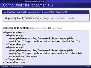 Un premier projet Spring Boot
Spring Boot : les fondamentaux
Pourquoi a-t-on coché la case Web à la création du projet?
pour ajouter la dépendance spring-boot-starter-web
Contenu de la section dependencies de pom.xml
<dependencies>
<dependency>
<groupId>org.springframework.boot</groupId>
<artifactId>spring-boot-starter-web</artifactId>
</dependency>
<dependency>
<groupId>org.springframework.boot</groupId>
<artifactId>spring-boot-starter-test</artifactId>
<scope>test</scope>
</dependency>
</dependencies>
Mai 2018, M2I Aix en Provence 9 / 72
 