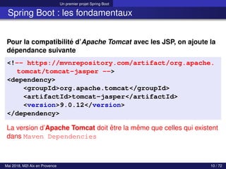 Un premier projet Spring Boot
Spring Boot : les fondamentaux
Pour la compatibilité d’Apache Tomcat avec les JSP, on ajoute la
dépendance suivante
<!-- https://mvnrepository.com/artifact/org.apache.
tomcat/tomcat-jasper -->
<dependency>
<groupId>org.apache.tomcat</groupId>
<artifactId>tomcat-jasper</artifactId>
<version>9.0.12</version>
</dependency>
La version d’Apache Tomcat doit être la même que celles qui existent
dans Maven Dependencies
Mai 2018, M2I Aix en Provence 10 / 72
 
