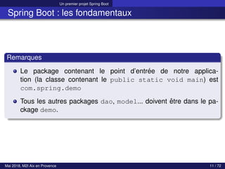 Un premier projet Spring Boot
Spring Boot : les fondamentaux
Remarques
Le package contenant le point d’entrée de notre applica-
tion (la classe contenant le public static void main) est
com.spring.demo
Tous les autres packages dao, model... doivent être dans le pa-
ckage demo.
Mai 2018, M2I Aix en Provence 11 / 72
 