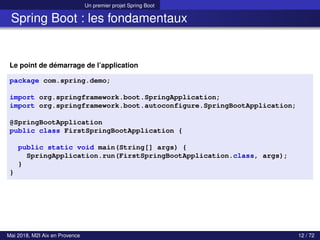 Un premier projet Spring Boot
Spring Boot : les fondamentaux
Le point de démarrage de l’application
package com.spring.demo;
import org.springframework.boot.SpringApplication;
import org.springframework.boot.autoconfigure.SpringBootApplication;
@SpringBootApplication
public class FirstSpringBootApplication {
public static void main(String[] args) {
SpringApplication.run(FirstSpringBootApplication.class, args);
}
}
Mai 2018, M2I Aix en Provence 12 / 72
 