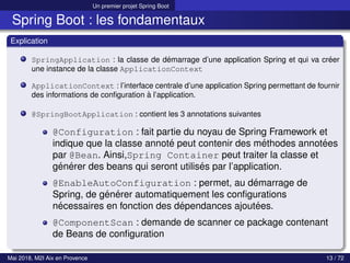 Un premier projet Spring Boot
Spring Boot : les fondamentaux
Explication
SpringApplication : la classe de démarrage d’une application Spring et qui va créer
une instance de la classe ApplicationContext
ApplicationContext : l’interface centrale d’une application Spring permettant de fournir
des informations de configuration à l’application.
@SpringBootApplication : contient les 3 annotations suivantes
@Configuration : fait partie du noyau de Spring Framework et
indique que la classe annoté peut contenir des méthodes annotées
par @Bean. Ainsi,Spring Container peut traiter la classe et
générer des beans qui seront utilisés par l’application.
@EnableAutoConfiguration : permet, au démarrage de
Spring, de générer automatiquement les configurations
nécessaires en fonction des dépendances ajoutées.
@ComponentScan : demande de scanner ce package contenant
de Beans de configuration
Mai 2018, M2I Aix en Provence 13 / 72
 