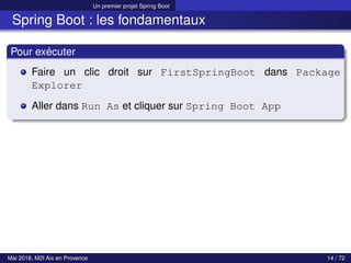 Un premier projet Spring Boot
Spring Boot : les fondamentaux
Pour exécuter
Faire un clic droit sur FirstSpringBoot dans Package
Explorer
Aller dans Run As et cliquer sur Spring Boot App
Mai 2018, M2I Aix en Provence 14 / 72
 
