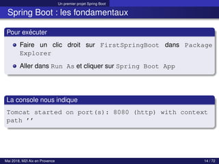 Un premier projet Spring Boot
Spring Boot : les fondamentaux
Pour exécuter
Faire un clic droit sur FirstSpringBoot dans Package
Explorer
Aller dans Run As et cliquer sur Spring Boot App
La console nous indique
Tomcat started on port(s): 8080 (http) with context
path ’’
Mai 2018, M2I Aix en Provence 14 / 72
 