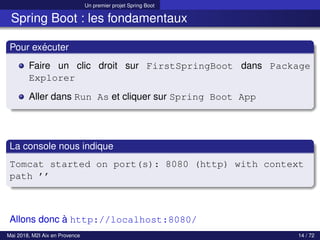 Un premier projet Spring Boot
Spring Boot : les fondamentaux
Pour exécuter
Faire un clic droit sur FirstSpringBoot dans Package
Explorer
Aller dans Run As et cliquer sur Spring Boot App
La console nous indique
Tomcat started on port(s): 8080 (http) with context
path ’’
Allons donc à http://localhost:8080/
Mai 2018, M2I Aix en Provence 14 / 72
 