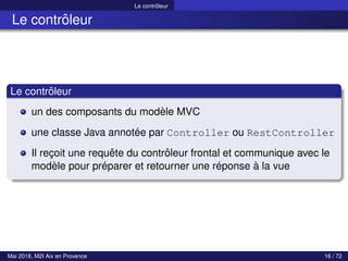Le contrôleur
Le contrôleur
Le contrôleur
un des composants du modèle MVC
une classe Java annotée par Controller ou RestController
Il reçoit une requête du contrôleur frontal et communique avec le
modèle pour préparer et retourner une réponse à la vue
Mai 2018, M2I Aix en Provence 16 / 72
 