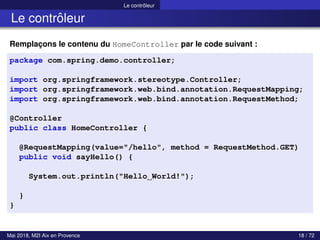 Le contrôleur
Le contrôleur
Remplaçons le contenu du HomeController par le code suivant :
package com.spring.demo.controller;
import org.springframework.stereotype.Controller;
import org.springframework.web.bind.annotation.RequestMapping;
import org.springframework.web.bind.annotation.RequestMethod;
@Controller
public class HomeController {
@RequestMapping(value="/hello", method = RequestMethod.GET)
public void sayHello() {
System.out.println("Hello World!");
}
}
Mai 2018, M2I Aix en Provence 18 / 72
 