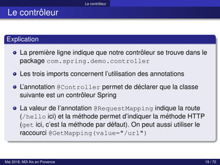 Le contrôleur
Le contrôleur
Explication
La première ligne indique que notre contrôleur se trouve dans le
package com.spring.demo.controller
Les trois imports concernent l’utilisation des annotations
L’annotation @Controller permet de déclarer que la classe
suivante est un contrôleur Spring
La valeur de l’annotation @RequestMapping indique la route
(/hello ici) et la méthode permet d’indiquer la méthode HTTP
(get ici, c’est la méthode par défaut). On peut aussi utiliser le
raccourci @GetMapping(value="/url")
Mai 2018, M2I Aix en Provence 19 / 72
 