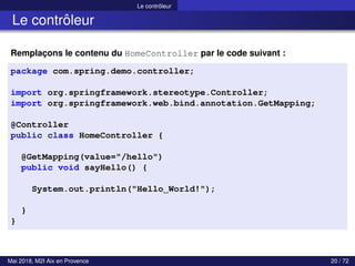 Le contrôleur
Le contrôleur
Remplaçons le contenu du HomeController par le code suivant :
package com.spring.demo.controller;
import org.springframework.stereotype.Controller;
import org.springframework.web.bind.annotation.GetMapping;
@Controller
public class HomeController {
@GetMapping(value="/hello")
public void sayHello() {
System.out.println("Hello World!");
}
}
Mai 2018, M2I Aix en Provence 20 / 72
 