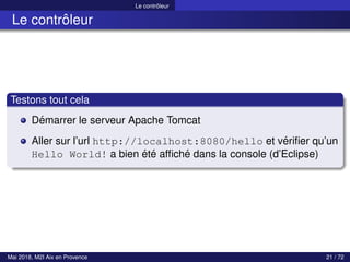 Le contrôleur
Le contrôleur
Testons tout cela
Démarrer le serveur Apache Tomcat
Aller sur l’url http://localhost:8080/hello et vérifier qu’un
Hello World! a bien été affiché dans la console (d’Eclipse)
Mai 2018, M2I Aix en Provence 21 / 72
 