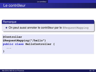 Le contrôleur
Le contrôleur
Remarque
On peut aussi annoter le contrôleur par le @RequestMapping
@Controller
@RequestMapping("/hello")
public class HelloController {
...
}
Mai 2018, M2I Aix en Provence 22 / 72
 