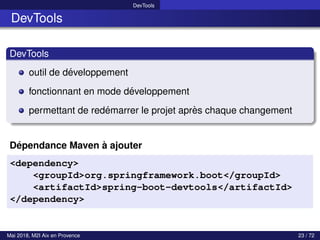 DevTools
DevTools
DevTools
outil de développement
fonctionnant en mode développement
permettant de redémarrer le projet après chaque changement
Dépendance Maven à ajouter
<dependency>
<groupId>org.springframework.boot</groupId>
<artifactId>spring-boot-devtools</artifactId>
</dependency>
Mai 2018, M2I Aix en Provence 23 / 72
 