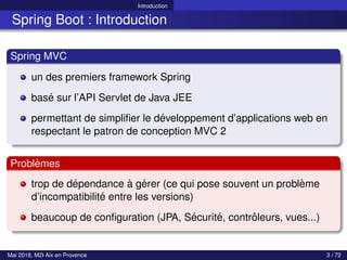 Introduction
Spring Boot : Introduction
Spring MVC
un des premiers framework Spring
basé sur l’API Servlet de Java JEE
permettant de simplifier le développement d’applications web en
respectant le patron de conception MVC 2
Problèmes
trop de dépendance à gérer (ce qui pose souvent un problème
d’incompatibilité entre les versions)
beaucoup de configuration (JPA, Sécurité, contrôleurs, vues...)
Mai 2018, M2I Aix en Provence 3 / 72
 