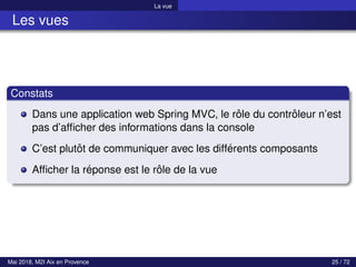 La vue
Les vues
Constats
Dans une application web Spring MVC, le rôle du contrôleur n’est
pas d’afficher des informations dans la console
C’est plutôt de communiquer avec les différents composants
Afficher la réponse est le rôle de la vue
Mai 2018, M2I Aix en Provence 25 / 72
 