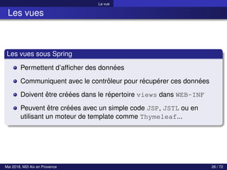 La vue
Les vues
Les vues sous Spring
Permettent d’afficher des données
Communiquent avec le contrôleur pour récupérer ces données
Doivent être créées dans le répertoire views dans WEB-INF
Peuvent être créées avec un simple code JSP, JSTL ou en
utilisant un moteur de template comme Thymeleaf...
Mai 2018, M2I Aix en Provence 26 / 72
 
