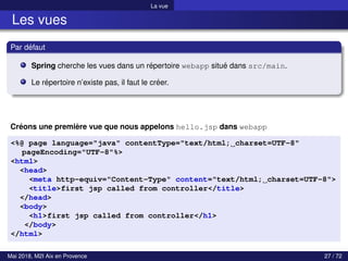 La vue
Les vues
Par défaut
Spring cherche les vues dans un répertoire webapp situé dans src/main.
Le répertoire n’existe pas, il faut le créer.
Créons une première vue que nous appelons hello.jsp dans webapp
<%@ page language="java" contentType="text/html; charset=UTF-8"
pageEncoding="UTF-8"%>
<html>
<head>
<meta http-equiv="Content-Type" content="text/html; charset=UTF-8">
<title>first jsp called from controller</title>
</head>
<body>
<h1>first jsp called from controller</h1>
</body>
</html>
Mai 2018, M2I Aix en Provence 27 / 72
 