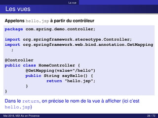 La vue
Les vues
Appelons hello.jsp à partir du contrôleur
package com.spring.demo.controller;
import org.springframework.stereotype.Controller;
import org.springframework.web.bind.annotation.GetMapping
;
@Controller
public class HomeController {
@GetMapping(value="/hello")
public String sayHello() {
return "hello.jsp";
}
}
Dans le return, on précise le nom de la vue à afficher (ici c’est
hello.jsp)
Mai 2018, M2I Aix en Provence 28 / 72
 