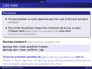 La vue
Les vues
Remarques
On peut préciser un autre répertoire pour les vues (il faut qu’il soit dans
webapp)
Pour éviter de préciser chaque fois l’extension de la vue, on peut
l’indiquer dans application.properties situé dans
src/main/resources
Nouveau contenu d’application.properties
spring.mvc.view.prefix=/views/
spring.mvc.view.suffix=.jsp
Toutes les propriétés possibles de application.properties sont ici :
https://docs.spring.io/spring-boot/docs/current/reference/
html/common-application-properties.html
Mai 2018, M2I Aix en Provence 29 / 72
 
