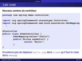 La vue
Les vues
Nouveau contenu du contrôleur
package com.spring.demo.controller;
import org.springframework.stereotype.Controller;
import org.springframework.web.bind.annotation.GetMapping
;
@Controller
public class HomeController {
@GetMapping(value="/hello")
public String sayHello() {
return "hello";
}
}
N’oublions pas de déplacer hello.jsp dans views qu’il faut le créer
dans webapp
Mai 2018, M2I Aix en Provence 30 / 72
 