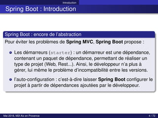 Introduction
Spring Boot : Introduction
Spring Boot : encore de l’abstraction
Pour éviter les problèmes de Spring MVC, Spring Boot propose :
Les démarreurs (starter) : un démarreur est une dépendance,
contenant un paquet de dépendance, permettant de réaliser un
type de projet (Web, Rest...). Ainsi, le développeur n’a plus à
gérer, lui même le problème d’incompatibilité entre les versions.
l’auto-configuration : c’est-à-dire laisser Spring Boot configurer le
projet à partir de dépendances ajoutées par le développeur.
Mai 2018, M2I Aix en Provence 4 / 72
 