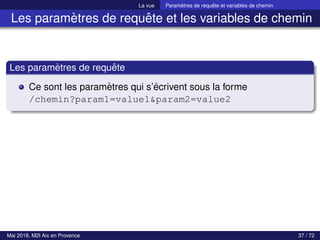 La vue Paramètres de requête et variables de chemin
Les paramètres de requête et les variables de chemin
Les paramètres de requête
Ce sont les paramètres qui s’écrivent sous la forme
/chemin?param1=value1&param2=value2
Mai 2018, M2I Aix en Provence 37 / 72
 