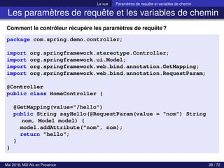 La vue Paramètres de requête et variables de chemin
Les paramètres de requête et les variables de chemin
Comment le contrôleur récupère les paramètres de requête?
package com.spring.demo.controller;
import org.springframework.stereotype.Controller;
import org.springframework.ui.Model;
import org.springframework.web.bind.annotation.GetMapping;
import org.springframework.web.bind.annotation.RequestParam;
@Controller
public class HomeController {
@GetMapping(value="/hello")
public String sayHello(@RequestParam(value = "nom") String
nom, Model model) {
model.addAttribute("nom", nom);
return "hello";
}
}
Mai 2018, M2I Aix en Provence 38 / 72
 