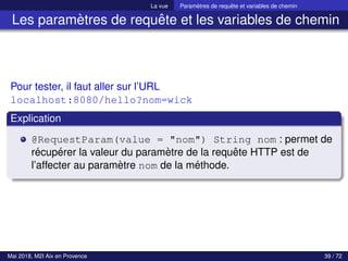 La vue Paramètres de requête et variables de chemin
Les paramètres de requête et les variables de chemin
Pour tester, il faut aller sur l’URL
localhost:8080/hello?nom=wick
Explication
@RequestParam(value = "nom") String nom : permet de
récupérer la valeur du paramètre de la requête HTTP est de
l’affecter au paramètre nom de la méthode.
Mai 2018, M2I Aix en Provence 39 / 72
 