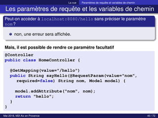 La vue Paramètres de requête et variables de chemin
Les paramètres de requête et les variables de chemin
Peut-on accéder à localhost:8080/hello sans préciser le paramètre
nom?
non, une erreur sera affichée.
Mais, il est possible de rendre ce paramètre facultatif
@Controller
public class HomeController {
@GetMapping(value="/hello")
public String sayHello(@RequestParam(value="nom",
required=false) String nom, Model model) {
model.addAttribute("nom", nom);
return "hello";
}
}
Mai 2018, M2I Aix en Provence 40 / 72
 
