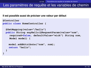 La vue Paramètres de requête et variables de chemin
Les paramètres de requête et les variables de chemin
Il est possible aussi de préciser une valeur par défaut
@Controller
public class HomeController {
@GetMapping(value="/hello")
public String sayHello(@RequestParam(value="nom",
required=false, defaultValue="wick") String nom,
Model model) {
model.addAttribute("nom", nom);
return "hello";
}
}
Mai 2018, M2I Aix en Provence 41 / 72
 