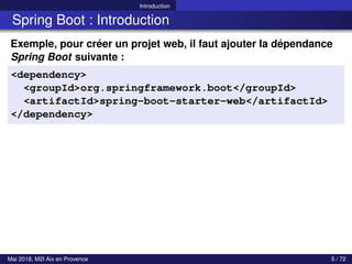 Introduction
Spring Boot : Introduction
Exemple, pour créer un projet web, il faut ajouter la dépendance
Spring Boot suivante :
<dependency>
<groupId>org.springframework.boot</groupId>
<artifactId>spring-boot-starter-web</artifactId>
</dependency>
Mai 2018, M2I Aix en Provence 5 / 72
 