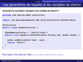 La vue Paramètres de requête et variables de chemin
Les paramètres de requête et les variables de chemin
Comment le contrôleur récupère une variable de chemin?
package com.spring.demo.controller;
import org.springframework.web.bind.annotation.PathVariable;
@Controller
public class HomeController {
@GetMapping(value = "/hello/{nom}")
public void sayHello(@PathVariable String nom, Model model) {
model.addAttribute("nom", nom);
return "hello";
}
}
Pour tester, il faut aller sur l’URL localhost:8080/hello/wick
Mai 2018, M2I Aix en Provence 42 / 72
 