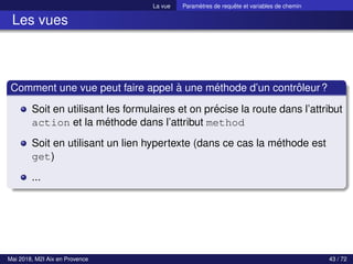 La vue Paramètres de requête et variables de chemin
Les vues
Comment une vue peut faire appel à une méthode d’un contrôleur?
Soit en utilisant les formulaires et on précise la route dans l’attribut
action et la méthode dans l’attribut method
Soit en utilisant un lien hypertexte (dans ce cas la méthode est
get)
...
Mai 2018, M2I Aix en Provence 43 / 72
 