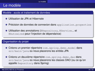 Le modèle
Le modèle
Modèle : accès et traitement de données
Utilisation de JPA et Hibernate
Précision de données de connexion dans application.properties
Utilisation des annotations (@Repository, @Service... et
@Autowired pour l’injection de dépendance)
Organisation du projet
Créons un premier répertoire com.spring.demo.model dans
src/main/java où nous placerons les entités JPA
Créons un deuxième répertoire com.spring.demo.dao dans
src/main/java où nous placerons les classes DAO (ou ce qu’on
appelle Repository dans Spring)
Mai 2018, M2I Aix en Provence 44 / 72
 