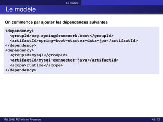 Le modèle
Le modèle
On commence par ajouter les dépendances suivantes
<dependency>
<groupId>org.springframework.boot</groupId>
<artifactId>spring-boot-starter-data-jpa</artifactId>
</dependency>
<dependency>
<groupId>mysql</groupId>
<artifactId>mysql-connector-java</artifactId>
<scope>runtime</scope>
</dependency>
Mai 2018, M2I Aix en Provence 45 / 72
 