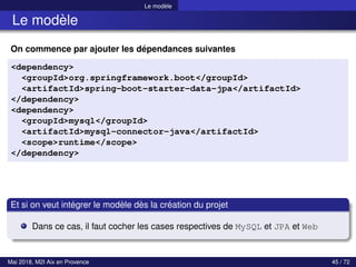 Le modèle
Le modèle
On commence par ajouter les dépendances suivantes
<dependency>
<groupId>org.springframework.boot</groupId>
<artifactId>spring-boot-starter-data-jpa</artifactId>
</dependency>
<dependency>
<groupId>mysql</groupId>
<artifactId>mysql-connector-java</artifactId>
<scope>runtime</scope>
</dependency>
Et si on veut intégrer le modèle dès la création du projet
Dans ce cas, il faut cocher les cases respectives de MySQL et JPA et Web
Mai 2018, M2I Aix en Provence 45 / 72
 