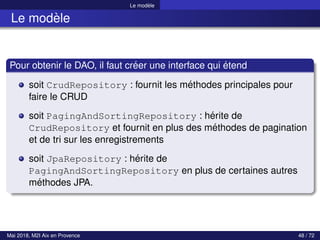 Le modèle
Le modèle
Pour obtenir le DAO, il faut créer une interface qui étend
soit CrudRepository : fournit les méthodes principales pour
faire le CRUD
soit PagingAndSortingRepository : hérite de
CrudRepository et fournit en plus des méthodes de pagination
et de tri sur les enregistrements
soit JpaRepository : hérite de
PagingAndSortingRepository en plus de certaines autres
méthodes JPA.
Mai 2018, M2I Aix en Provence 48 / 72
 