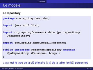 Le modèle
Le modèle
Le repository
package com.spring.demo.dao;
import java.util.List;
import org.springframework.data.jpa.repository.
JpaRepository;
import com.spring.demo.model.Personne;
public interface PersonneRepository extends
JpaRepository <Personne, Long> {
}
Long est le type de la clé primaire (Id) de la table (entité) personnes
Mai 2018, M2I Aix en Provence 49 / 72
 