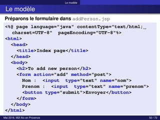 Le modèle
Le modèle
Préparons le formulaire dans addPerson.jsp
<%@ page language="java" contentType="text/html;
charset=UTF-8" pageEncoding="UTF-8"%>
<html>
<head>
<title>Index page</title>
</head>
<body>
<h2>To add new person</h2>
<form action="add" method="post">
Nom : <input type="text" name="nom">
Prenom : <input type="text" name="prenom">
<button type="submit">Envoyer</button>
</form>
</body>
</html>
Mai 2018, M2I Aix en Provence 50 / 72
 