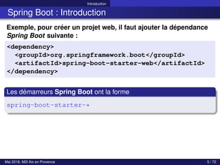 Introduction
Spring Boot : Introduction
Exemple, pour créer un projet web, il faut ajouter la dépendance
Spring Boot suivante :
<dependency>
<groupId>org.springframework.boot</groupId>
<artifactId>spring-boot-starter-web</artifactId>
</dependency>
Les démarreurs Spring Boot ont la forme
spring-boot-starter-*
Mai 2018, M2I Aix en Provence 5 / 72
 