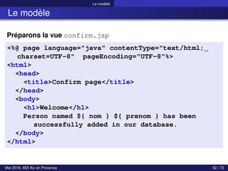 Le modèle
Le modèle
Préparons la vue confirm.jsp
<%@ page language="java" contentType="text/html;
charset=UTF-8" pageEncoding="UTF-8"%>
<html>
<head>
<title>Confirm page</title>
</head>
<body>
<h1>Welcome</h1>
Person named ${ nom } ${ prenom } has been
successfully added in our database.
</body>
</html>
Mai 2018, M2I Aix en Provence 52 / 72
 