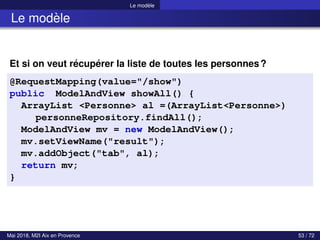 Le modèle
Le modèle
Et si on veut récupérer la liste de toutes les personnes?
@RequestMapping(value="/show")
public ModelAndView showAll() {
ArrayList <Personne> al =(ArrayList<Personne>)
personneRepository.findAll();
ModelAndView mv = new ModelAndView();
mv.setViewName("result");
mv.addObject("tab", al);
return mv;
}
Mai 2018, M2I Aix en Provence 53 / 72
 